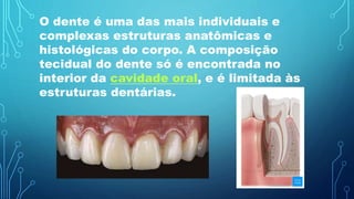 O dente é uma das mais individuais e
complexas estruturas anatômicas e
histológicas do corpo. A composição
tecidual do dente só é encontrada no
interior da cavidade oral, e é limitada às
estruturas dentárias.
 