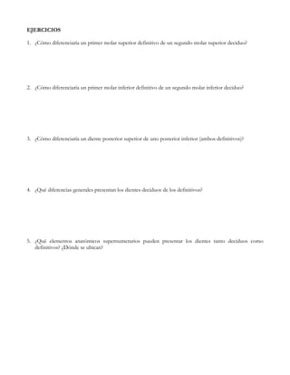 EJERCICIOS

1. ¿Cómo diferenciaría un primer molar superior definitivo de un segundo molar superior deciduo?




2. ¿Cómo diferenciaría un primer molar inferior definitivo de un segundo molar inferior deciduo?




3. ¿Cómo diferenciaría un diente posterior superior de uno posterior inferior (ambos definitivos)?




4. ¿Qué diferencias generales presentan los dientes deciduos de los definitivos?




5. ¿Qué elementos anatómicos supernumerarios pueden presentar los dientes tanto deciduos como
   definitivos? ¿Dónde se ubican?
 