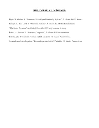 BIBLIOGRAFÍA E IMÁGENES:


Figún, M., Garino, R. “Anatomía Odontológica Funcional y Aplicada”, 2ª edición. Ed. El Ateneo.

Latarjet, M., Ruiz Liard, A. “Anatomía Humana”, 4ª edición. Ed. Médica Panamericana.

“The Netter Presenter” versión 2.0. Copyright 2003 Icon Learning Systems

Romer, A., Parsons, T. “Anatomía Comparada”, 5ª edición. Ed. Interamericana.

Sobotta Atlas de Anatomía Humana en CD, año 2001. Ed. Médica Panamericana.

Sociedad Anatómica Española. “Terminología Anatómica”. 1ª edición. Ed. Médica Panamericana
 