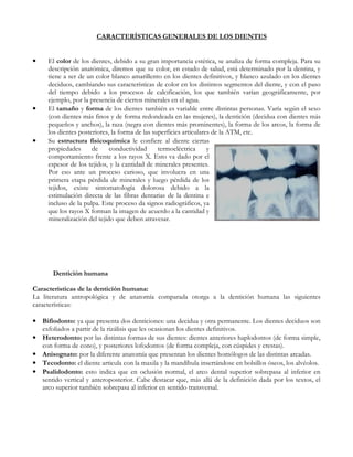 CARACTERÍSTICAS GENERALES DE LOS DIENTES


•    El color de los dientes, debido a su gran importancia estética, se analiza de forma compleja. Para su
     descripción anatómica, diremos que su color, en estado de salud, está determinado por la dentina, y
     tiene a ser de un color blanco amarillento en los dientes definitivos, y blanco azulado en los dientes
     deciduos, cambiando sus características de color en los distintos segmentos del diente, y con el paso
     del tiempo debido a los procesos de calcificación, los que también varían geográficamente, por
     ejemplo, por la presencia de ciertos minerales en el agua.
•    El tamaño y forma de los dientes también es variable entre distintas personas. Varía según el sexo
     (con dientes más finos y de forma redondeada en las mujeres), la dentición (decidua con dientes más
     pequeños y anchos), la raza (negra con dientes más prominentes), la forma de los arcos, la forma de
     los dientes posteriores, la forma de las superficies articulares de la ATM, etc.
•    Su estructura fisicoquímica le confiere al diente ciertas
     propiedades      de     conductividad      termoeléctrica      y
     comportamiento frente a los rayos X. Esto va dado por el
     espesor de los tejidos, y la cantidad de minerales presentes.
     Por eso ante un proceso carioso, que involucra en una
     primera etapa pérdida de minerales y luego pérdida de los
     tejidos, existe sintomatología dolorosa debido a la
     estimulación directa de las fibras dentarias de la dentina e
     incluso de la pulpa. Este proceso da signos radiográficos, ya
     que los rayos X forman la imagen de acuerdo a la cantidad y
     mineralización del tejido que deben atravesar.




       Dentición humana

Características de la dentición humana:
La literatura antropológica y de anatomía comparada otorga a la dentición humana las siguientes
características:

• Bifiodonto: ya que presenta dos denticiones: una decidua y otra permanente. Los dientes deciduos son
  exfoliados a partir de la rizálisis que les ocasionan los dientes definitivos.
• Heterodonto: por las distintas formas de sus dientes: dientes anteriores haplodontos (de forma simple,
  con forma de cono), y posteriores lofodontos (de forma compleja, con cúspides y crestas).
• Anisognato: por la diferente anatomía que presentan los dientes homólogos de las distintas arcadas.
• Tecodonto: el diente articula con la maxila y la mandíbula insertándose en bolsillos óseos, los alvéolos.
• Psalidodonto: esto indica que en oclusión normal, el arco dental superior sobrepasa al inferior en
  sentido vertical y anteroposterior. Cabe destacar que, más allá de la definición dada por los textos, el
  arco superior también sobrepasa al inferior en sentido transversal.
 