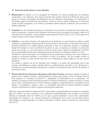 4) Funciones de los dientes y arcos dentales:

• Masticación: los dientes son los encargados de transmitir las fuerzas ejercidas por los músculos
  masticadores a los alimentos. Esta fuerza muscular pura puede alcanzar los 400 kg de fuerza, pero
  gracias a la acción controladora del periodonto con sus elementos propioceptivos, la masticación es
  controlada según la necesidad de cada alimento. Todos los dientes cortan el alimento y lo friccionan
  contra el diente antagonista, y los molares y premolares además aplastan el alimento. De esta forma se
  facilita la digestión.

• Fonación: los arcos dentales participan en la fonación como pared de la cavidad oral (que actúa como
  caja de resonancia), y también como elementos de referencia para la posición de la lengua y labios en la
  articulación de los fonemas. Así por ejemplo, al pronunciar las letras A, CH, E, I, LL y Ñ, la punta de la
  lengua se apoya tras los incisivos inferiores.

• Estética: es sin duda la función más apreciada por la población, la cual al perder los dientes, recién
  comienza a comprender la importancia de las otras funciones. Esta función va más allá de la sonrisa: la
  posición armónica de los tejidos blandos periorales se basa en la presencia, posición y morfología
  dental. Por ejemplo: el surco nasolabial de la piel de la cara se encuentra en relación a la eminencia
  canina ósea, la que a su vez existe gracias a la presencia del canino superior. La pérdida de este diente
  lleva a la profundización del surco nasogeniano, lo que determina una apariencia senil en el rostro.
  También los dientes participan en la mantención de las proporciones estéticas de la cara cuando los
  molares se encuentran presentes y en oclusión (es decir, en contacto). Así por ejemplo, cuando se
  pierden los molares, el tercio inferior del rostro se ve disminuido de altura respecto a los otros tercios
  superiores.
  La estética es además una de las funciones más sensibles a la acción del odontólogo, por lo que
  nuestros procedimientos pueden afectarla directa o indirectamente, causando ya sea alteraciones o
  beneficios en el estado psicológico del paciente, e incluso en la percepción que tiene de este paciente la
  gente que lo rodea.

• Preservación de las estructuras adyacentes y del mismo sistema: cada diente impide el cambio de
  posición de los dientes restantes, contrarrestando las fuerzas que tienden a llevar los dientes hacia la
  línea mediana (o “mesializar los dientes”) e impidiendo la sobreerupción de su antagonista. Así
  también, la existencia misma del diente permite la existencia del proceso y porción alveolar y la encía
  que lo cubre. Cabe destacar que los dientes deciduos cumplen un importante rol en el crecimiento de la
  maxila y la mandíbula, y gracias a ellos, y su integridad estructural, los dientes definitivos pueden
  formarse correctamente y tienen el espacio necesario para erupcionar.

Debemos mencionar además la importancia de la odontología, y particularmente de los dientes en medicina
legal. Los dientes son muy resistentes a las condiciones medioambientales (por ejemplo, la estructura
dentaria es mantenida hasta los 1100ºC), por lo que se puede determinar si unos resto carbonizados
encontrados son humanos o no. Además mediante la comparación de los restos con las fichas clínicas
odontológicas, se puede identificar un cadáver, determinar su edad e incluso reconstruir las características
físicas de él.
 