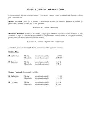 FÓRMULA Y NOMENCLATURA DENTARIA


Existen distintos sistemas para denominar a cada diente. Primero vamos a determinar la fórmula dentaria
para cada dentición:

Dientes deciduos: consta de 20 dientes, 12 menos que la dentición definitiva debido a la ausencia de
premolares y terceros molares, por lo cual queda así:

                                   8 incisivos + 4 caninos + 8 molares


Dentición definitiva: consta de 32 dientes, aunque por desarrollo evolutivo del ser humano (al irse
acortando el largo de los maxilares van en vías de desaparecer los últimos dientes de cada grupo dentario),
puede contar con menos dientes de manera normal.

                           8 incisivos + 4 caninos + 8 premolares + 12 molares


Ahora bien, para denominar cada diente, contamos con los siguientes sistemas:

Sistema ADA:

D. Definitiva:        Maxila         (derecha a izquierda)           1 16
                      Mandíbula      (izquierda a derecha)          32  17

D. Decidua:           Maxila         (derecha a izquierda)           A J
                      Mandíbula      (izquierda a derecha)           TK



Sistema Nacional: el más usado en Chile.

D. Definitiva:        Maxila         (derecha a izquierda)           1    16
                      Mandíbula      (derecha a izquierda)          17    32

D. Decidua:           Maxila         (derecha a izquierda)           A    J
                      Mandíbula      (derecha a izquierda)           K    T
 