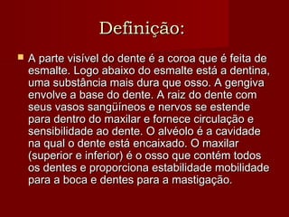 Definição:Definição:
 A parte visível do dente é a coroa que é feita deA parte visível do dente é a coroa que é feita de
esmalte. Logo abaixo do esmalte está a dentina,esmalte. Logo abaixo do esmalte está a dentina,
uma substância mais dura que osso. A gengivauma substância mais dura que osso. A gengiva
envolve a base do dente. A raiz do dente comenvolve a base do dente. A raiz do dente com
seus vasos sangüíneos e nervos se estendeseus vasos sangüíneos e nervos se estende
para dentro do maxilar e fornece circulação epara dentro do maxilar e fornece circulação e
sensibilidade ao dente. O alvéolo é a cavidadesensibilidade ao dente. O alvéolo é a cavidade
na qual o dente está encaixado. O maxilarna qual o dente está encaixado. O maxilar
(superior e inferior) é o osso que contém todos(superior e inferior) é o osso que contém todos
os dentes e proporciona estabilidade mobilidadeos dentes e proporciona estabilidade mobilidade
para a boca e dentes para a mastigação.para a boca e dentes para a mastigação.
 