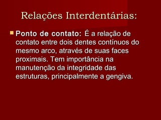 Relações Interdentárias:Relações Interdentárias:
 Ponto de contato:Ponto de contato: É a relação deÉ a relação de
contato entre dois dentes contínuos docontato entre dois dentes contínuos do
mesmo arco, através de suas facesmesmo arco, através de suas faces
proximais. Tem importância naproximais. Tem importância na
manutenção da integridade dasmanutenção da integridade das
estruturas, principalmente a gengiva.estruturas, principalmente a gengiva.
 
