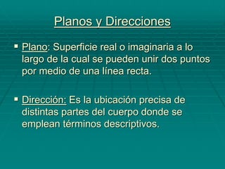 Planos y Direcciones
 Plano: Superficie real o imaginaria a lo
largo de la cual se pueden unir dos puntos
por medio de una línea recta.
 Dirección: Es la ubicación precisa de
distintas partes del cuerpo donde se
emplean términos descriptivos.
 