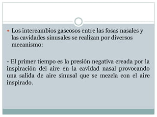  Los intercambios gaseosos entre las fosas nasales y
 las cavidades sinusales se realizan por diversos
 mecanismo:

- El primer tiempo es la presión negativa creada por la
inspiración del aire en la cavidad nasal provocando
una salida de aire sinusal que se mezcla con el aire
inspirado.
 