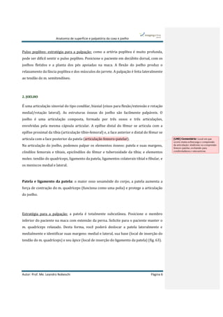 Anatomia de superfície e palpatória da coxa e joelho
Autor: Prof. Me. Leandro Nobeschi Página 6
Pulso poplíteo: estratégia para a palpação: como a artéria poplítea é muito profunda,
pode ser difícil sentir o pulso poplíteo. Posicione o paciente em decúbito dorsal, com os
joelhos fletidos e a planta dos pés apoiadas na maca. A flexão do joelho produz o
relaxamento da fáscia poplítea e dos músculos do jarrete. A palpação é feita lateralmente
ao tendão do m. semitendíneo.
2. JOELHO
É uma articulação sinovial do tipo condilar, biaxial (eixos para flexão/extensão e rotação
medial/rotação lateral). As estruturas ósseas do joelho são facilmente palpáveis. O
joelho é uma articulação composta, formada por três ossos e três articulações,
envolvidas pela mesma cápsula articular. A epífise distal do fêmur se articula com a
epífise proximal da tíbia (articulação tíbio-femoral) e, a face anterior e distal do fêmur se
articula com a face posterior da patela (articulação femoro-patelar).
Na articulação do joelho, podemos palpar os elementos ósseos: patela e suas margens,
côndilos femorais e tibiais, epicôndilos do fêmur e tuberosidade da tíbia; e elementos
moles: tendão do quadríceps, ligamento da patela, ligamentos colaterais tibial e fibular, e
os meniscos medial e lateral.
Patela e ligamento da patela: o maior osso sesamóide do corpo, a patela aumenta a
força de contração do m. quadríceps (funciona como uma polia) e protege a articulação
do joelho.
Estratégia para a palpação: a patela é totalmente subcutânea. Posicione o membro
inferior do paciente na maca com extensão da perna. Solicite para o paciente manter o
m. quadríceps relaxado. Desta forma, você poderá deslocar a patela lateralmente e
medialmente e identificar suas margens: medial e lateral, sua base (local de inserção do
tendão do m. quadríceps) e seu ápice (local de inserção do ligamento da patela) (fig. 63).
[LN5] Comentário: Local em que
ocorre muita sobrecarga e compressão
da articulação: síndrome ou compressão
femoro-patelar, evoluindo para
condromalácea e osteoartrose.
 