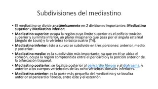 Subdivisiones del mediastino
• El mediastino se divide anatómicamente en 2 divisiones importantes: Mediastino
superior y Mediastino inferior:
• Mediastino superior: ocupa la región cuyo límite superior es el orificio torácico
superior y su límite inferior, un plano imaginario que pasa por el ángulo esternal
(ángulo de Louis) y la vértebra torácica cuatro (T4).
• Mediastino inferior: éste a su vez se subdivide en tres porciones: anterior, medio
y posterior:
• Mediastino medio: es la subdivisión más importante, ya que en él se ubica el
corazón, ocupa la región comprendida entre el pericardio y la porción anterior de
la bifurcación traqueal.
• Mediastino posterior: se localiza posterior al pericardio fibroso y al diafragma, y
anterior a los cuerpos vertebrales de las ocho vértebras dorsales inferiores.
• Mediastino anterior: es la parte más pequeña del mediastino y se localiza
anterior al pericardio fibroso, entre éste y el esternón
 