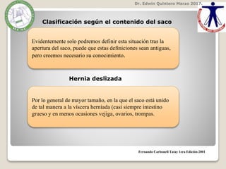 Dr. Edwin Quintero Marzo 2017.
Clasificación según el contenido del saco
Fernando Carbonell Tatay 1era Edición 2001
Evidentemente solo podremos definir esta situación tras la
apertura del saco, puede que estas definiciones sean antiguas,
pero creemos necesario su conocimiento.
Hernia deslizada
Por lo general de mayor tamaño, en la que el saco está unido
de tal manera a la víscera herniada (casi siempre intestino
grueso y en menos ocasiones vejiga, ovarios, trompas.
 