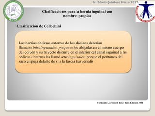 Dr. Edwin Quintero Marzo 2017.
Fernando Carbonell Tatay 1era Edición 2001
Clasificaciones para la hernia inguinal con
nombres propios
Clasificación de Corbellini
Las hernias oblicuas externas de los clásicos deberían
llamarse intrainguinales, porque están alojadas en el mismo cuerpo
del cordón y su trayecto discurre en el interior del canal inguinal a las
oblicuas internas las llamó retroinguinales, porque el peritoneo del
saco empuja delante de sí a la fascia trasversalis
 