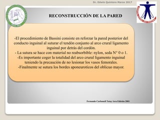 RECONSTRUCCIÓN DE LA PARED
-El procedimiento de Bassini consiste en reforzar la pared posterior del
conducto inguinal al suturar el tendón conjunto al arco crural ligamento
inguinal por detrás del cordón.
- La sutura se hace con material no reabsorbible: nylon, seda N° 0 o 1.
-Es importante coger la totalidad del arco crural ligamento inguinal
teniendo la precaución de no lesionar los vasos femorales.
-Finalmente se sutura los bordes aponeuroticos del oblicuo mayor.
Dr. Edwin Quintero Marzo 2017
Fernando Carbonell Tatay 1era Edición 2001
 
