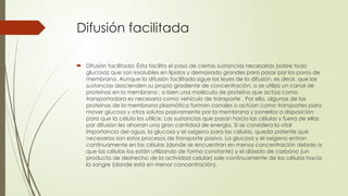 Difusión facilitada
 Difusión facilitada: Ésta facilita el paso de ciertas sustancias necesarias (sobre todo
glucosa) que son insolubles en lípidos y demasiado grandes para pasar por los poros de
membrana. Aunque la difusión facilitada sigue las leyes de la difusión, es decir, que las
sustancias descienden su propio gradiente de concentración, o se utiliza un canal de
proteínas en la membrana , o bien una molécula de proteína que actúa como
transportadora es necesaria como vehículo de transporte . Por ello, algunas de las
proteínas de la membrana plasmática forman canales o actúan como transportes para
mover glucosa y otros solutos pasivamente por la membrana y ponerlos a disposición
para que la célula los utilice. Las sustancias que pasan hacia las células y fuera de ellas
por difusión les ahorran una gran cantidad de energía. Si se considera la vital
importancia del agua, la glucosa y el oxígeno para las células, queda patente qué
necesarios son estos procesos de transporte pasivo. La glucosa y el oxígeno entran
continuamente en las células (donde se encuentran en menos concentración debido a
que las células los están utilizando de forma constante) y el dióxido de carbono (un
producto de deshecho de la actividad celular) sale continuamente de las células hacia
la sangre (donde está en menor concentración).
 