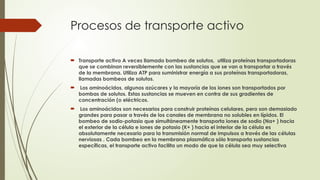 Procesos de transporte activo
 Transporte activo A veces llamado bombeo de solutos, utiliza proteínas transportadoras
que se combinan reversiblemente con las sustancias que se van a transportar a través
de la membrana. Utiliza ATP para suministrar energía a sus proteínas transportadoras,
llamadas bombeos de solutos.
 Los aminoácidos, algunos azúcares y la mayoría de los iones son transportados por
bombas de solutos. Estas sustancias se mueven en contra de sus gradientes de
concentración (o eléctricos.
 Los aminoácidos son necesarios para construir proteínas celulares, pero son demasiado
grandes para pasar a través de los canales de membrana no solubles en lípidos. El
bombeo de sodio-potasio que simultáneamente transporta iones de sodio (Na+ ) hacia
el exterior de la célula e iones de potasio (K+ ) hacia el interior de la célula es
absolutamente necesario para la transmisión normal de impulsos a través de las células
nerviosas . Cada bombeo en la membrana plasmática sólo transporta sustancias
específicas, el transporte activo facilita un modo de que la célula sea muy selectiva
 
