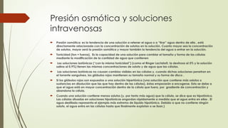 Presión osmótica y soluciones
intravenosas
 Presión osmótica: es la tendencia de una solución a retener el agua o a “tirar” agua dentro de ella , está
directamente relacionada con la concentración de solutos en la solución. Cuanto mayor sea la concentración
de solutos, mayor será la presión osmótica y mayor también la tendencia del agua a entrar en la solución.
 Tonicidad (ton = fuerza). Es la capacidad de una solución para cambiar el tamaño y forma de las células
mediante la modificación de la cantidad de agua que contienen
 Las soluciones isotónicas (“con la misma tonicidad”) (como el Ringer Lactato®, la dextrosa al 5% y la solución
salina al 0,9%) tienen las mismas concentraciones de soluto y de agua que las células.
 Las soluciones isotónicas no causan cambios visibles en las células y, cuando dichas soluciones penetran en
el torrente sanguíneo, los glóbulos rojos mantienen su tamaño normal y su forma de disco .
 Si los glóbulos rojos son expuestos a una solución hipertónica (una solución que contiene más solutos o
sustancias en disolución que las que hay dentro de las células), éstas empezarán a encogerse. Esto se debe a
que el agua está en mayor concentración dentro de la célula que fuera, por gradiente de concentración y
abandona la célula.
 Cuando una solución contiene menos solutos (y, por tanto más agua) que la célula, se dice que es hipotónica.
Las células situadas en soluciones hipotónicas engordan rápidamente a medida que el agua entra en ellas . El
agua destilada representa el ejemplo más extremo de líquido hipotónico. Debido a que no contiene ningún
soluto, el agua entra en las células hasta que finalmente explotan o se lisan.)
 