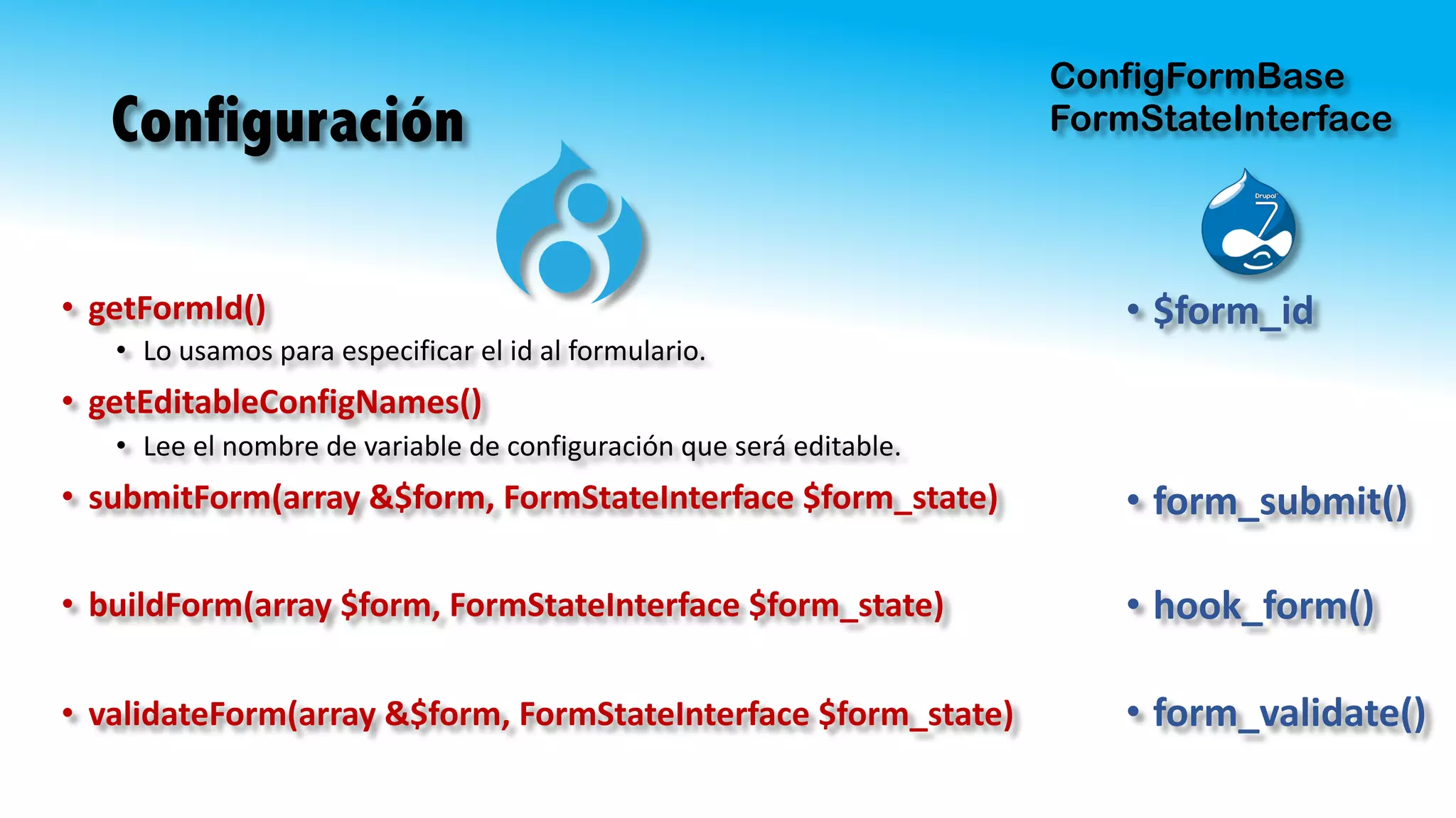 Configuración
• getFormId()
• Lo	usamos	para	especificar	el	id	al	formulario.	
• getEditableConfigNames()
• Lee	el	nombre	de	variable	de	configuración	que	será	editable.
• submitForm(array &$form,	FormStateInterface $form_state)
• buildForm(array $form,	FormStateInterface $form_state)
• validateForm(array &$form,	FormStateInterface $form_state)
ConfigFormBase
FormStateInterface
• $form_id
• form_submit()
• hook_form()
• form_validate()
 