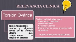 RELEVANCIA CLINICA
Torsión Ovárica
Torsiónanexialdel
ovario y algunas
veces de la trompa
uterina que
compromete la
irrigación arterial
Rápida y súbita instauración
• Dolor pélvico del lado
correspondiente
• Nauseas y vómitos
• Días previos se puede presentar dolor
tipo cólico
PUEDE PROVOCAR PERITONITIS
 