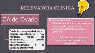 RELEVANCIA CLINICA
CA de Ovario
Dada la complejidad de su
origen embrionario , hay
muchos tipos de
estecancer, puede
diseminarse
aluterotrompas o la
cavidad peritoneal
Sintumas comunes
• Distensión abdominal por ascitis o
presencia de masa tumoral
• Síntomas gastrointestinales y
Urinarios
Solo el 5 % de los tumores son
diagnosticados por palpación
bimanual
 