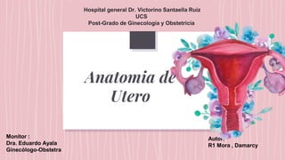 Anatomia de
Utero
Autor:
R1 Mora , Damarcy
Hospital general Dr. Victorino Santaella Ruiz
UCS
Post-Grado de Ginecología y Obstetricia
Monitor :
Dra. Eduardo Ayala
Ginecólogo-Obstetra
 