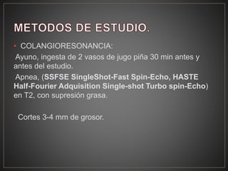 • COLANGIORESONANCIA:
Ayuno, ingesta de 2 vasos de jugo piña 30 min antes y
antes del estudio.
Apnea, (SSFSE SingleShot-Fast Spin-Echo, HASTE
Half-Fourier Adquisition Single-shot Turbo spin-Echo)
en T2, con supresión grasa.
Cortes 3-4 mm de grosor.
 