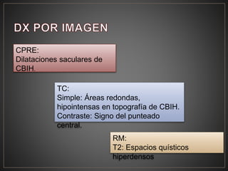 CPRE:
Dilataciones saculares de
CBIH.
TC:
Simple: Áreas redondas,
hipointensas en topografía de CBIH.
Contraste: Signo del punteado
central.
RM:
T2: Espacios quísticos
hiperdensos
 