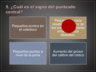 Pequeños puntos en
el coledoco
Pequeños puntos
resaltados dentro de
los conductos biliares
intrahepaticos
dilatados.
Pequeños puntos a
nivel de la porta
Aumento del grosor
del calibre del cistico
 