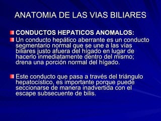 ANATOMIA DE LAS VIAS BILIARES CONDUCTOS HEPATICOS ANOMALOS:  Un conducto hepático aberrante es un conducto segmentario normal que se une a las vías biliares justo afuera del hígado en lugar de hacerlo inmediatamente dentro del mismo; drena una porción normal del hígado.  Este conducto que pasa a través del triángulo hepatocístico, es importante porque puede seccionarse de manera inadvertida con el escape subsecuente de bilis. 