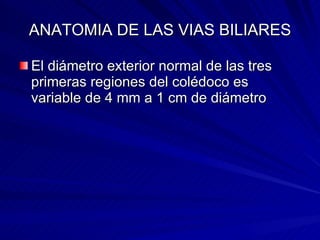 ANATOMIA DE LAS VIAS BILIARES El diámetro exterior normal de las tres primeras regiones del colédoco es variable de 4 mm a 1 cm de diámetro  