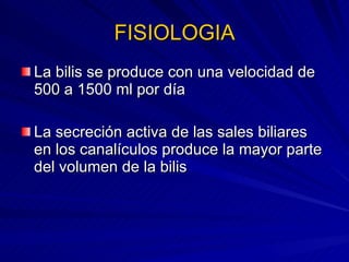 FISIOLOGIA La bilis se produce con una velocidad de 500 a 1500 ml por día La secreción activa de las sales biliares en los canalículos produce la mayor parte del volumen de la bilis 