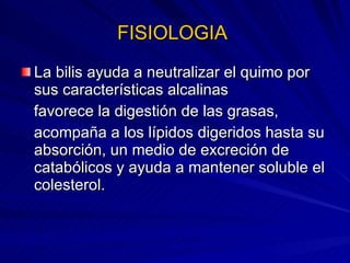 FISIOLOGIA  La bilis ayuda a neutralizar el quimo por sus características alcalinas favorece la digestión de las grasas,  acompaña a los lípidos digeridos hasta su absorción, un medio de excreción de catabólicos y ayuda a mantener soluble el colesterol. 