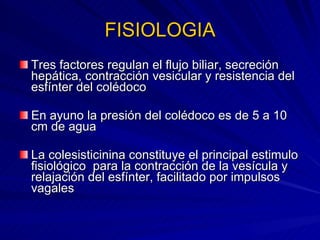 FISIOLOGIA Tres factores regulan el flujo biliar, secreción hepática, contracción vesicular y resistencia del esfínter del colédoco En ayuno la presión del colédoco es de 5 a 10 cm de agua La colesisticinina constituye el principal estimulo fisiológico  para la contracción de la vesícula y relajación del esfínter, facilitado por impulsos vagales 