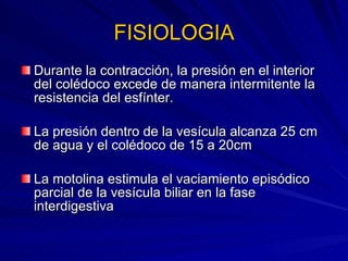 FISIOLOGIA Durante la contracción, la presión en el interior del colédoco excede de manera intermitente la resistencia del esfínter. La presión dentro de la vesícula alcanza 25 cm de agua y el colédoco de 15 a 20cm  La motolina estimula el vaciamiento episódico parcial de la vesícula biliar en la fase interdigestiva 