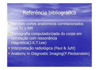 Referência bibliográfica
Referência bibliográfica
•
• Han/kim cortes anatómicos correlacionados
Han/kim cortes anatómicos correlacionados
com Tc y RM
com Tc y RM
•
• Tomografia computadorizada do corpo em
Tomografia computadorizada do corpo em
•
• Tomografia computadorizada do corpo em
Tomografia computadorizada do corpo em
correlação com ressonância
correlação com ressonância
magnética(J.K.T.Lee)
magnética(J.K.T.Lee)
•
• Interpretação radiológica (Paul & Juhl)
Interpretação radiológica (Paul & Juhl)
•
• Anatomy in Diagnostic Imaging(P.Fleckenstein)
Anatomy in Diagnostic Imaging(P.Fleckenstein)
 