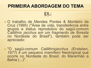 PRIMEIRA ABORDAGEM DO TEMA
                         EX.:
   O trabalho de Mendes Pontes & Monteiro da
    Cruz (1995) ("Área de vida, transferência entre
    grupos e status reprodutivo do sagüi-comum
    Callithrix jacchus em um fragmento de floresta
    no Nordeste do Brasil"), também pode ser
    apreciado:

   "O sagüi-cornum Callithrixjacchus (Erxleben,
    1977) é um pequeno mamífero Neotropical que
    ocorre no Nordeste do Brasil, do Maranhão a
    Bahia (...)".
 