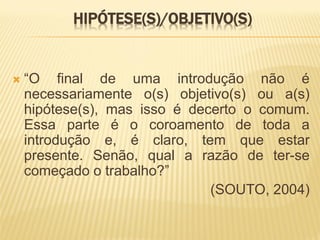 HIPÓTESE(S)/OBJETIVO(S)


   “O final de uma introdução não é
    necessariamente o(s) objetivo(s) ou a(s)
    hipótese(s), mas isso é decerto o comum.
    Essa parte é o coroamento de toda a
    introdução e, é claro, tem que estar
    presente. Senão, qual a razão de ter-se
    começado o trabalho?”
                               (SOUTO, 2004)
 