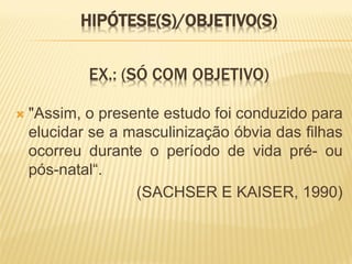 HIPÓTESE(S)/OBJETIVO(S)


            EX.: (SÓ COM OBJETIVO)

   "Assim, o presente estudo foi conduzido para
    elucidar se a masculinização óbvia das filhas
    ocorreu durante o período de vida pré- ou
    pós-natal“.
                   (SACHSER E KAISER, 1990)
 