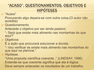 “ACASO”, QUESTIONAMENTOS, OBJETIVOS E
                   HIPÓTESES
   “Acaso”
    Procurando algo depara-se com outra coisa.(O autor não
    acredita)
   Questionamento
    Antecede o objetivo por ser ainda passivo:
    “- Será que existe mais alimento nas montanhas do que
    aqui?”
   Objetivos
    É a ação que procurará solucionar a dúvida:
    “- Vou verificar se existe mais alimento nas montanhas do
    que aqui na planície.”
   Hipótese.
    “Uma proposta científica coerente .” (LINDSAY, 1996)
    Entende-se que coerente significa que ela é lógica.
    Deve sempre anteceder os resultados de um trabalho.
 