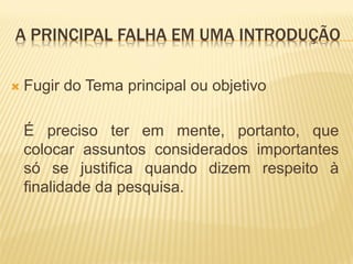 A PRINCIPAL FALHA EM UMA INTRODUÇÃO

   Fugir do Tema principal ou objetivo

    É preciso ter em mente, portanto, que
    colocar assuntos considerados importantes
    só se justifica quando dizem respeito à
    finalidade da pesquisa.
 