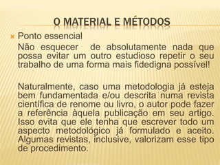 O MATERIAL E MÉTODOS
   Ponto essencial
    Não esquecer de absolutamente nada que
    possa evitar um outro estudioso repetir o seu
    trabalho de uma forma mais fidedigna possível!

    Naturalmente, caso uma metodologia já esteja
    bem fundamentada e/ou descrita numa revista
    científica de renome ou livro, o autor pode fazer
    a referência àquela publicação em seu artigo.
    Isso evita que ele tenha que escrever todo um
    aspecto metodológico já formulado e aceito.
    Algumas revistas, inclusive, valorizam esse tipo
    de procedimento.
 