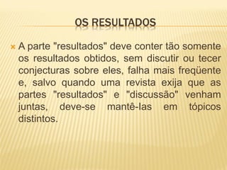 OS RESULTADOS

   A parte "resultados" deve conter tão somente
    os resultados obtidos, sem discutir ou tecer
    conjecturas sobre eles, falha mais freqüente
    e, salvo quando uma revista exija que as
    partes "resultados" e "discussão" venham
    juntas, deve-se mantê-Ias em tópicos
    distintos.
 