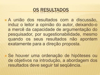 OS RESULTADOS
   A união dos resultados com a discussão,
    induz o leitor a opinião do autor, deixando-o
    a mercê da capacidade de argumentação do
    pesquisador, por sugestionabilidade, mesmo
    quando os seus resultados não apontem
    exatamente para a direção proposta.

   Se houver uma ordenação de hipóteses ou
    de objetivos na introdução, a abordagem dos
    resultados deve seguir tal seqüência.
 