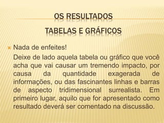 OS RESULTADOS
              TABELAS E GRÁFICOS
   Nada de enfeites!
    Deixe de lado aquela tabela ou gráfico que você
    acha que vai causar um tremendo impacto, por
    causa     da     quantidade     exagerada    de
    informações, ou das fascinantes linhas e barras
    de aspecto tridimensional surrealista. Em
    primeiro lugar, aquilo que for apresentado como
    resultado deverá ser comentado na discussão.
 