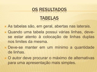 OS RESULTADOS
                   TABELAS
 As tabelas são, em geral, abertas nas laterais.
 Quando uma tabela possui várias linhas, deve-
  se estar atento à colocação de linhas duplas
  nos limites da mesma.
 Deve-se manter em um mínimo a quantidade
  de linhas.
 O autor deve procurar o máximo de alternativas
  para uma apresentação mais simples.
 