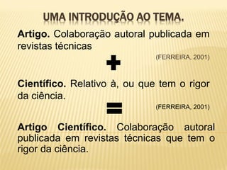 UMA INTRODUÇÃO AO TEMA.
Artigo. Colaboração autoral publicada em
revistas técnicas
                              (FERREIRA, 2001)



Científico. Relativo à, ou que tem o rigor
da ciência.
                              (FERREIRA, 2001)


Artigo Científico. Colaboração autoral
publicada em revistas técnicas que tem o
rigor da ciência.
 