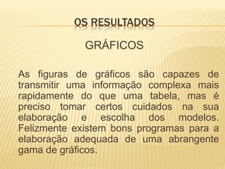 OS RESULTADOS

             GRÁFICOS

As figuras de gráficos são capazes de
transmitir uma informação complexa mais
rapidamente do que uma tabela, mas é
preciso tomar certos cuidados na sua
elaboração e escolha dos modelos.
Felizmente existem bons programas para a
elaboração adequada de uma abrangente
gama de gráficos.
 