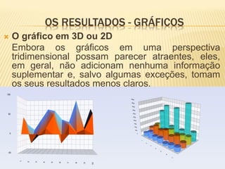 OS RESULTADOS - GRÁFICOS
   O gráfico em 3D ou 2D
    Embora os gráficos em uma perspectiva
    tridimensional possam parecer atraentes, eles,
    em geral, não adicionam nenhuma informação
    suplementar e, salvo algumas exceções, tomam
    os seus resultados menos claros.
 