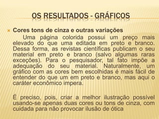 OS RESULTADOS - GRÁFICOS
   Cores tons de cinza e outras variações
        Uma página colorida possui um preço mais
    elevado do que uma editada em preto e branco.
    Dessa forma, as revistas científicas publicam o seu
    material em preto e branco (salvo algumas raras
    exceções). Para o pesquisador, tal fato impõe a
    adequação do seu material. Naturalmente, um
    gráfico com as cores bem escolhidas é mais fácil de
    entender do que um em preto e branco, mas aqui o
    caráter econômico impera.

    É preciso, pois, criar a melhor ilustração possível
    usando-se apenas duas cores ou tons de cinza, com
    cuidada para não provocar ilusão de ótica
 