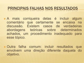 PRINCIPAIS FALHAS NOS RESULTADOS

   A mais corriqueira delas é incluir algum
    comentário que certamente se encaixa na
    discussão. Existem casos de verdadeiras
    abordagens teóricas sobre determinados
    achados, um procedimento inadequado para
    esse tópico.

   Outra falha comum: incluir resultados que
    envolvem uma direção diferente daquela do
    objetivo.
 