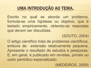 UMA INTRODUÇÃO AO TEMA.
Escrito no qual se aborda um problema,
formula-se uma hipótese ou objetivo, que é
testado empiricamente, obtendo-se respostas
que devem ser discutidas.
                                   (SOUTO, 2004)
O artigo científico trata de problemas científicos,
embora de extensão relativamente pequena.
Apresenta o resultado de estudos e pesquisas.
E, em geral, é publicado em revistas, jornais ou
outro periódico especializado.
                               (MEDEIROS, 2009)
 