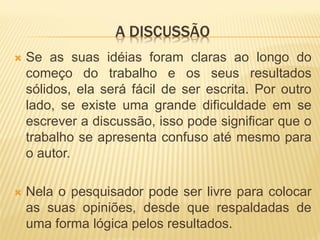 A DISCUSSÃO
   Se as suas idéias foram claras ao longo do
    começo do trabalho e os seus resultados
    sólidos, ela será fácil de ser escrita. Por outro
    lado, se existe uma grande dificuldade em se
    escrever a discussão, isso pode significar que o
    trabalho se apresenta confuso até mesmo para
    o autor.

   Nela o pesquisador pode ser livre para colocar
    as suas opiniões, desde que respaldadas de
    uma forma lógica pelos resultados.
 