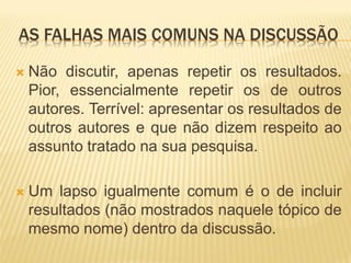 AS FALHAS MAIS COMUNS NA DISCUSSÃO

   Não discutir, apenas repetir os resultados.
    Pior, essencialmente repetir os de outros
    autores. Terrível: apresentar os resultados de
    outros autores e que não dizem respeito ao
    assunto tratado na sua pesquisa.

   Um lapso igualmente comum é o de incluir
    resultados (não mostrados naquele tópico de
    mesmo nome) dentro da discussão.
 